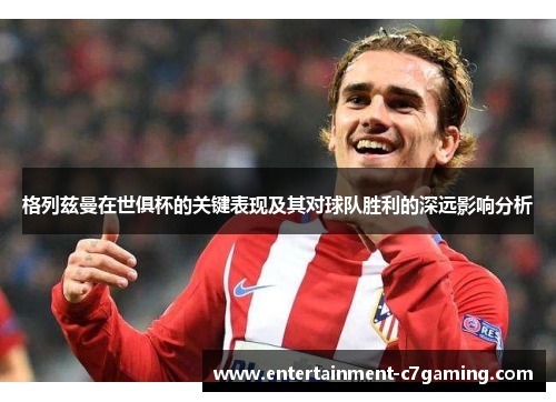 格列兹曼在世俱杯的关键表现及其对球队胜利的深远影响分析 格列兹曼在世俱杯的关键表现及其对球队胜利的深远影响分析