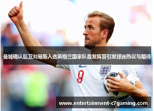 曼城确认后卫刘易斯入选英格兰国家队首发阵容引发球迷热议与期待 曼城确认后卫刘易斯入选英格兰国家队首发阵容引发球迷热议与期待