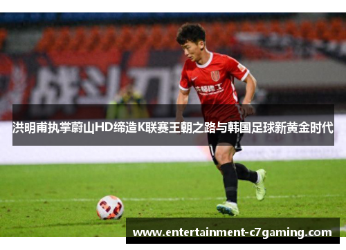 洪明甫执掌蔚山HD缔造K联赛王朝之路与韩国足球新黄金时代 洪明甫执掌蔚山HD缔造K联赛王朝之路与韩国足球新黄金时代