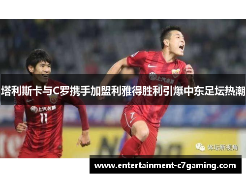 塔利斯卡与C罗携手加盟利雅得胜利引爆中东足坛热潮