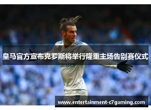 皇马官方宣布克罗斯将举行隆重主场告别赛仪式 皇马官方宣布克罗斯将举行隆重主场告别赛仪式